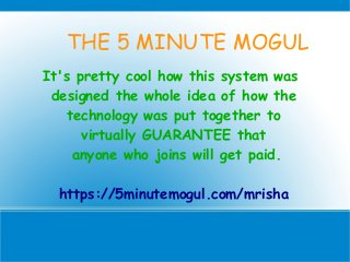 THE 5 MINUTE MOGUL
It's pretty cool how this system was
designed the whole idea of how the
technology was put together to
virtually GUARANTEE that
anyone who joins will get paid.
https://5minutemogul.com/mrisha
 