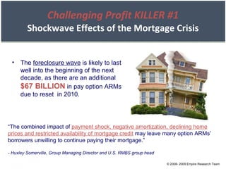 Challenging Profit KILLER #1 Shockwave Effects of the Mortgage Crisis The  foreclosure wave  is likely to last well into the beginning of the next decade, as there are an additional  $67 BILLION  in pay option ARMs  due to reset  in 2010. “ The combined impact of  payment shock, negative amortization, declining home prices and restricted availability of mortgage credit  may leave many option ARMs’ borrowers unwilling to continue paying their mortgage.” - Huxley Somerville, Group Managing Director and U.S. RMBS group head © 2008- 2009 Empire Research Team 