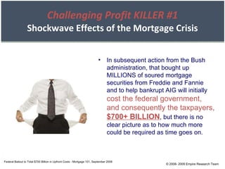 Challenging Profit KILLER #1 Shockwave Effects of the Mortgage Crisis Federal Bailout to Total $700 Billion in Upfront Costs - Mortgage 101, September 2008 In subsequent action from the Bush administration, that bought up MILLIONS of soured mortgage securities from Freddie and Fannie and to help bankrupt AIG will initially  cost the federal government, and consequently the taxpayers,  $700+ BILLION , but there is no clear picture as to how much more could be required as time goes on. © 2008- 2009 Empire Research Team 