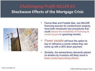 Challenging Profit KILLER #1 Shockwave Effects of the Mortgage Crisis 2008 InsuranceRate.com Fannie Mae and Freddie Mac, two MAJOR financing sources for condominium projects, have both introduced new procedures that could  reduce the availability of financing to condo buyers  in upcoming months. Fewer people  will have the option to buy or refinance a condo unless they can come up with a 20% down payment. Similarly, the extraordinary demands placed on lenders by investors will likely result in  fewer condo loans being offered . © 2008- 2009 Empire Research Team 