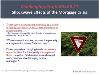 Challenging Profit KILLER #1 Shockwave Effects of the Mortgage Crisis www.bizjournals.com/atlanta/ - Property managers confronting new challenges - May 2, 2008 The property management business as a whole is feeling the impact of the current slowdown in property sales. - Ken Manson, vice president and director of management services for Grubb & Ellis Co. "When transactions slow, so does the property management business," Manson said. Fewer properties changing hands  decreases opportunities for third-party management firms , he notes, "and owners as a whole get more cautious about bringing in new managers." © 2008- 2009 Empire Research Team 