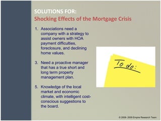 SOLUTIONS FOR: Shocking Effects of the Mortgage Crisis © 2008- 2009 Empire Research Team Associations need a company with a strategy to assist owners with HOA payment difficulties, foreclosure, and declining home values. Need a proactive manager that has a true short and long term property management plan. Knowledge of the local market and economic climate, with intelligent cost-conscious suggestions to the board. 