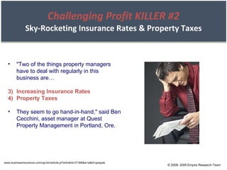 Challenging Profit KILLER #2 Sky-Rocketing Insurance Rates & Property Taxes "Two of the things property managers have to deal with regularly in this business are… Increasing Insurance Rates Property Taxes They seem to go hand-in-hand," said Ben Cecchini, asset manager at Quest Property Management in Portland, Ore. www.businessinsurance.com/cgi-bin/article.pl?articleId=21366&a=a&bt=grapple © 2008- 2009 Empire Research Team 