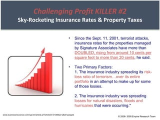 Challenging Profit KILLER #2 Sky-Rocketing Insurance Rates & Property Taxes www.businessinsurance.com/cgi-bin/article.pl?articleId=21366&a=a&bt=grapple Since the Sept. 11, 2001, terrorist attacks, insurance rates for the properties managed by Signature Associates have more than  DOUBLED, rising from around 10 cents per square foot to more than 20 cents , he said. Two Primary Factors: 1. The insurance industry spreading its  risk-loss ratio of terrorism…over its entire portfolio  in an attempt to make up for some of those losses. 2. The insurance industry was spreading  losses for natural disasters, floods and hurricanes  that were occurring." © 2008- 2009 Empire Research Team 