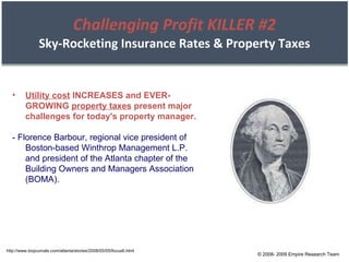 Challenging Profit KILLER #2 Sky-Rocketing Insurance Rates & Property Taxes http://www.bizjournals.com/atlanta/stories/2008/05/05/focus6.html Utility cost  INCREASES and EVER-GROWING  property taxes  present major challenges for today's property manager. - Florence Barbour, regional vice president of Boston-based Winthrop Management L.P. and president of the Atlanta chapter of the Building Owners and Managers Association (BOMA). © 2008- 2009 Empire Research Team 