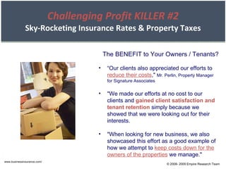 Challenging Profit KILLER #2 Sky-Rocketing Insurance Rates & Property Taxes www.businessinsurance.com/ The BENEFIT to Your Owners / Tenants? “ Our clients also appreciated our efforts to  reduce their costs ,"  Mr. Perlin, Property Manager for Signature Associates "We made our efforts at no cost to our clients and  gained client satisfaction and tenant retention  simply because we showed that we were looking out for their interests. "When looking for new business, we also showcased this effort as a good example of how we attempt to  keep costs down for the owners of the properties  we manage." © 2008- 2009 Empire Research Team 