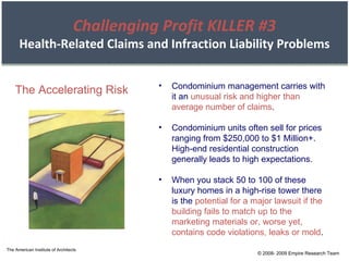 The American Institute of Architects © 2008- 2009 Empire Research Team Challenging Profit KILLER #3 Health-Related Claims and Infraction Liability Problems The Accelerating Risk Condominium management carries with it an  unusual risk and higher than average number of claims . Condominium units often sell for prices ranging from $250,000 to $1 Million+. High-end residential construction generally leads to high expectations. When you stack 50 to 100 of these luxury homes in a high-rise tower there is the  potential for a major lawsuit if the building fails to match up to the marketing materials or, worse yet, contains code violations, leaks or mold . 