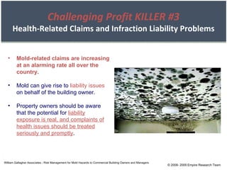 William Gallagher Associates - Risk Management for Mold Hazards to Commercial Building Owners and Managers Mold-related claims are increasing at an alarming rate all over the country. Mold can give rise to  liability issues  on behalf of the building owner. Property owners should be aware that the potential for  liability exposure is real, and complaints of health issues should be treated seriously and promptly . © 2008- 2009 Empire Research Team Challenging Profit KILLER #3 Health-Related Claims and Infraction Liability Problems 