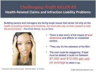 Tough issues confront property managers - Real Estate Weekly,  by Lois Weiss Building owners and managers are facing tough issues that center not only on the  health of building visitors and residents, but must also rely on their support to help the environment .  -  Real Estate Weekly ,  by Lois Weiss There is also worry of the impact of  lead abatement  and affects on residential owners. "They say it's the asbestos of the 90s". The cost could be staggering. If lead must be abated it could run between  $7,000 and $12,000  per unit  on average  to clean it up. © 2008- 2009 Empire Research Team Challenging Profit KILLER #3 Health-Related Claims and Infraction Liability Problems 