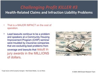 That is a MAJOR IMPACT on the cost of operation. Lead lawsuits continue to be a problem and speakers at a Community Housing Improvement Program (CHIP) seminar were troubled by insurance companies that are excluding lead problems from coverage and lawsuits that  result in jury awards in the MILLIONS of dollars . Tough issues confront property managers - Real Estate Weekly,  by Lois Weiss © 2008- 2009 Empire Research Team Challenging Profit KILLER #3 Health-Related Claims and Infraction Liability Problems 