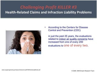 www.surgeongeneral.gov/topics/indoorenv/pdf/HIEWorkshopBinder.pdf According to the Centers for Disease Control and Prevention (CDC) in just the past 25 years, the evaluations related to  indoor air quality concerns  have increased from one of every 200 evaluations to  one of every two . © 2008- 2009 Empire Research Team Challenging Profit KILLER #3 Health-Related Claims and Infraction Liability Problems 