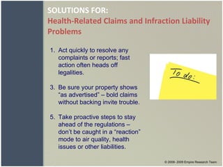 SOLUTIONS FOR: Health-Related Claims and Infraction Liability Problems Act quickly to resolve any complaints or reports; fast action often heads off legalities. Be sure your property shows “as advertised” – bold claims without backing invite trouble. Take proactive steps to stay ahead of the regulations – don’t be caught in a “reaction” mode to air quality, health issues or other liabilities. © 2008- 2009 Empire Research Team 