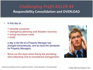Challenging Profit KILLER #4 Responsibility Consolidation and OVERLOAD In this day of… + security concerns + emergency planning and disaster recovery + rising insurance costs + mold a day in the life of a Property Manager has changed tremendously, and so have the standards for Property Managers. Gone are the days when fixing the plumbing and collecting rent is considered management . Answering the challenges of today's management standards - Property Management - Real Estate Weekly © 2008- 2009 Empire Research Team 