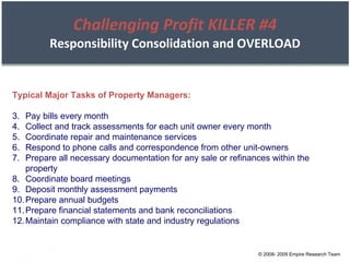 Challenging Profit KILLER #4 Responsibility Consolidation and OVERLOAD Typical Major Tasks of Property Managers: Pay bills every month Collect and track assessments for each unit owner every month Coordinate repair and maintenance services Respond to phone calls and correspondence from other unit-owners Prepare all necessary documentation for any sale or refinances within the property Coordinate board meetings Deposit monthly assessment payments Prepare annual budgets Prepare financial statements and bank reconciliations Maintain compliance with state and industry regulations © 2008- 2009 Empire Research Team 