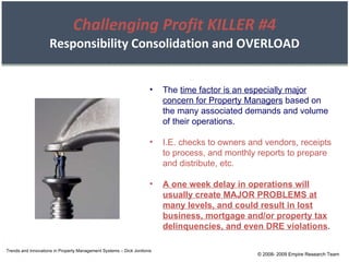 Challenging Profit KILLER #4 Responsibility Consolidation and OVERLOAD Trends and Innovations in Property Management Systems – Dick Jonilonis The  time factor is an especially major concern for Property Managers  based on the many associated demands and volume of their operations. I.E. checks to owners and vendors, receipts to process, and monthly reports to prepare and distribute, etc. A one week delay in operations will usually create MAJOR PROBLEMS at many levels, and could result in lost business, mortgage and/or property tax delinquencies, and even DRE violations . © 2008- 2009 Empire Research Team 