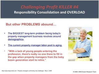 Challenging Profit KILLER #4 Responsibility Consolidation and OVERLOAD But other PROBLEMS abound… The BIGGEST long-term problem facing today's property management business revolves around  demographics . The current property manager labor pool is aging. “ With a lack of young people entering the profession, there's really no one there to fill in the gap when property managers from the baby boom generation start to retire.” http://www.bizjournals.com - Property managers confronting new challenges - May 2, 2008 © 2008- 2009 Empire Research Team 