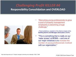 Challenging Profit KILLER #4 Responsibility Consolidation and OVERLOAD http://www.bizjournals.com - Property managers confronting new challenges - May 2, 2008 "Recruiting young professionals to grow a pool of property management employees is becoming a huge challenge. ” - Florence Barbour, president of the Atlanta chapter of the  Building Owners and Managers Association  (BOMA). "This is something that is really on our 'radar screen' at BOMA -- and one of our major initiatives is to  increase the number of young professionals involved  with our organization." © 2008- 2009 Empire Research Team 
