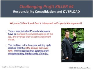 Challenging Profit KILLER #4 Responsibility Consolidation and OVERLOAD RealtyTimes, December 28, 2007 by Blanche Evans Today, sophisticated Property Managers have to  manage the physical aspects of the job, and oversee their asset management duties . The problem is the two-year training cycle clashes with the  31% annual turnover rate , which  suggests that salaries aren't complementing the demands of the job . Why aren’t Gen X and Gen Y interested in Property Management? © 2008- 2009 Empire Research Team 