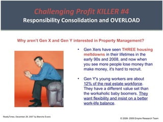 Challenging Profit KILLER #4 Responsibility Consolidation and OVERLOAD RealtyTimes, December 28, 2007 by Blanche Evans Why aren’t Gen X and Gen Y interested in Property Management? Gen Xers have seen  THREE housing meltdowns  in their lifetimes in the early 90s and 2008, and now when you see more people lose money than make money, it's hard to recruit. Gen Y's young workers are about  12% of the real estate workforce . They have a different value set than the workaholic baby boomers.  They want flexibility and insist on a better work-life balance . © 2008- 2009 Empire Research Team 