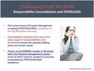 Challenging Profit KILLER #4 Responsibility Consolidation and OVERLOAD The current wave of Property Management is seeking PROFESSIONAL  assistance to the INCREASING demands . Consolidated solutions that cover the wide range of responsibilities and workload  involved with properly fulfilling owner and tenant needs. There’s an ALARMING number of ‘Burnouts’ within the Property Management industry  – much of which could be avoided by securing comprehensive PROFESSIONAL assistance. © 2008- 2009 Empire Research Team 
