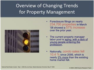 Overview of Changing Trends for Property Management Foreclosure filings on nearly  234,700 properties  in March ’08 showed a  57% increase  over the prior year. The current property manager labor pool is  aging; with a lack of young people entering the profession . Nationally,  condo sales fell 10.4 %  since 2006, which is nearly  2% more  than the existing home market fell. National Real Estate Investor - May 1, 2008, By Joe Gose; Atlanta Business Chronicle, May 2 nd  2008 © 2008- 2009 Empire Research Team 