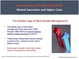 Challenging Profit KILLER #5 Market Saturation and Higher Costs © 2008- 2009 Empire Research Team Journal of Property Management, by Bentsen, Lan - http://www.allbusiness.com/management/473435-1.html The golden age of real estate management took place from 1965 through 1980 when an  ever-increasing stream of baby boomers  turned 21. These newly independent adults needed a place to live, a place to work, and a place to shop. Each year brought a new high water mark in demand for real estate . The Golden Age of Real Estate Management 