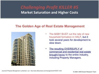 © 2008- 2009 Empire Research Team The Golden Age of Real Estate Management The BABY BUST cut the rate of new household formation in HALF , but it took several years for development to slow down. The resulting OVERSUPLY of commercial and residential real estate brought havoc  to the entire industry, including Property Managers. Journal of Property Management, by Bentsen, Lan - http://www.allbusiness.com/management/473435-1.html Challenging Profit KILLER #5 Market Saturation and Higher Costs 
