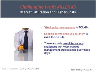 © 2008- 2009 Empire Research Team “ Getting the new business  is TOUGH. Keeping clients once you get them  is even TOUGHER. These are only  two of the various challenges  that keep property management professionals busy these days.” Property managers confronting new challenges - Friday, May 2, 2008 Challenging Profit KILLER #5 Market Saturation and Higher Costs 