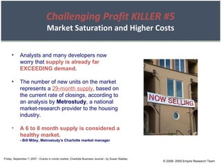 © 2008- 2009 Empire Research Team Friday, September 7, 2007 - Cracks in condo market, Charlotte Business Journal - by Susan Stabley Analysts and many developers now worry that  supply is already far EXCEEDING demand . The number of new units on the market represents a  29-month supply , based on the current rate of closings, according to an analysis by  Metrostudy , a national market-research provider to the housing industry. A 6 to 8 month supply is considered a healthy market. - Bill Miley, Metrostudy's Charlotte market manager Challenging Profit KILLER #5 Market Saturation and Higher Costs 