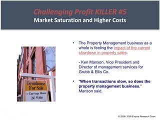 © 2008- 2009 Empire Research Team The Property Management business as a whole is feeling the  impact of the current slowdown in property sales . - Ken Manson, Vice President and Director of management services for Grubb & Ellis Co. " When transactions slow, so does the property management business ," Manson said. Challenging Profit KILLER #5 Market Saturation and Higher Costs 