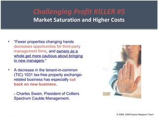 © 2008- 2009 Empire Research Team “ Fewer properties changing hands  decreases opportunities for third-party management firms , and  owners as a whole get more cautious about bringing in new managers .“ A decrease in the tenant-in-common (TIC) 1031 tax-free property exchange-related business has especially  cut back on new business . - Charles Swain, President of Colliers Spectrum Cauble Management. Challenging Profit KILLER #5 Market Saturation and Higher Costs 