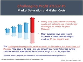 © 2008- 2009 Empire Research Team http://www.bizjournals.com - Property managers confronting new challenges, May 2, 2008 Rising utility cost and ever-increasing goods and materials cost present major challenges for today's Property Manager. Many buildings have seen recent increases in these items totaling as much as  $1 per square foot . “ The  challenge is keeping these expenses down so that owners and tenants are not affected . They have to be paid -- but you certainly don't want to have to cut into customer service, amenities or the other nice things you do for properties.” - Florence Barbour, regional vice president of Boston-based Winthrop Management L.P. Challenging Profit KILLER #5 Market Saturation and Higher Costs 