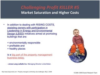 © 2008- 2009 Empire Research Team http://www.bizjournals.com - Property managers confronting new challenges, May 2, 2008 In addition to dealing with RISING COSTS,  assisting owners with participation in Leadership in Energy and Environmental Design (LEED)  initiatives aimed at promoting buildings that are: + environmentally responsible + profitable and + healthy places is a  big part of the property management business today . -  Jones Lang LaSalle Inc.  Managing Director Linda Bolan. Challenging Profit KILLER #5 Market Saturation and Higher Costs 