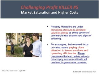 © 2008- 2009 Empire Research Team National Real Estate Investor, July 1, 2008 Challenging Profit KILLER #5 Market Saturation and Higher Costs Property Managers are under  increasing pressure to generate value for clients  as some sectors of commercial real estate show signs of softening. For managers, that renewed focus on value means  paying close attention to tenant services and operating efficiencies .  Those companies that can deliver value in this choppy economic climate will continue to garner new business. 
