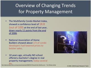 Overview of Changing Trends for Property Management The Multifamily Condo Market Index, showed a confidence level of  18.8 (out of 100)  at the end of last year,  down nearly 11 points from the end of 2006 . National Association of Home Builders showed about  2/3 of condo developers had lowered prices to bolster sales . 10 years ago, virtually NO school offered a bachelor’s degree in real property management;  today several do . http://atlanta.bizjournals.com/sacramento/stories/2008/03/31/focus2.html; EpiCity.com – Tom Stokes article © 2008- 2009 Empire Research Team 