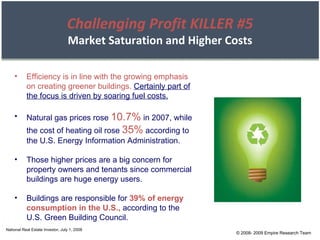 © 2008- 2009 Empire Research Team National Real Estate Investor, July 1, 2008 Challenging Profit KILLER #5 Market Saturation and Higher Costs Efficiency is in line with the growing emphasis on creating greener buildings.   Certainly part of the focus is driven by soaring fuel costs. Natural gas prices rose  10.7%  in 2007, while the cost of heating oil rose  35%  according to the U.S. Energy Information Administration. Those higher prices are a big concern for property owners and tenants since commercial buildings are huge energy users. Buildings are responsible for  39% of energy consumption in the U.S.,  according to the U.S. Green Building Council. 