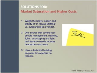SOLUTIONS FOR: Market Saturation and Higher Costs © 2008- 2009 Empire Research Team Weigh the heavy burden and liability of “In House Staffing” vs. outsourcing to a vendor. One source that covers your people management, cleaning, lights, landscaping and light maintenance needs reduces headaches and costs. Have a technical building engineer for expertise on retainer. 