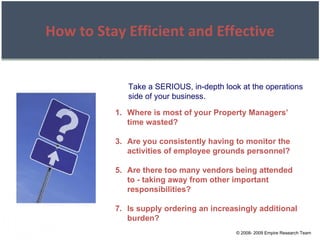 © 2008- 2009 Empire Research Team How to Stay Efficient and Effective Take a SERIOUS, in-depth look at the operations side of your business. Where is most of your Property Managers’ time wasted? Are you consistently having to monitor the activities of employee grounds personnel? Are there too many vendors being attended to - taking away from other important responsibilities? Is supply ordering an increasingly additional burden? 