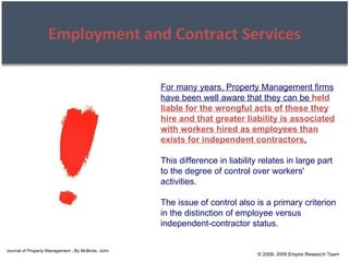 © 2008- 2009 Empire Research Team Employment and Contract Services For many years, Property Management firms have been well aware that they can be   held liable for the wrongful acts of those they hire and that greater liability is associated with workers hired as employees than exists for independent contractors . This difference in liability relates in large part to the degree of control over workers' activities. The issue of control also is a primary criterion in the distinction of employee versus independent-contractor status. Journal of Property Management - By McBride, John 