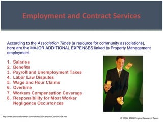 © 2008- 2009 Empire Research Team Employment and Contract Services http://www.associationtimes.com/articles2004/empIndCont090104.htm According to the  Association Times  (a resource for community associations), here are the MAJOR ADDITIONAL EXPENSES linked to Property Management employment: Salaries Benefits Payroll and Unemployment Taxes Labor Law Disputes Wage and Hour Claims Overtime Workers Compensation Coverage Responsibility for Most Worker Negligence Occurrences 