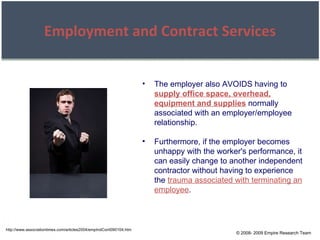 © 2008- 2009 Empire Research Team Employment and Contract Services http://www.associationtimes.com/articles2004/empIndCont090104.htm The employer also AVOIDS having to  supply office space, overhead, equipment and supplies  normally associated with an employer/employee relationship. Furthermore, if the employer becomes unhappy with the worker's performance, it can easily change to another independent contractor without having to experience the  trauma associated with terminating an employee . 