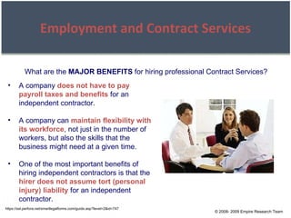 © 2008- 2009 Empire Research Team Employment and Contract Services https://ssl.perfora.net/smartlegalforms.com/guide.asp?level=2&id=747 A company  does not have to pay payroll taxes and benefits  for an independent contractor. A company can  maintain flexibility with its workforce , not just in the number of workers, but also the skills that the business might need at a given time. One of the most important benefits of hiring independent contractors is that the  hirer does not assume tort (personal injury) liability  for an independent contractor. What are the  MAJOR BENEFITS  for hiring professional Contract Services? 