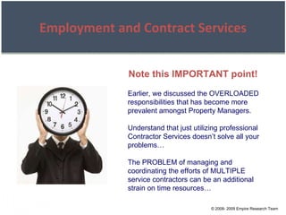 © 2008- 2009 Empire Research Team Employment and Contract Services Earlier, we discussed the OVERLOADED responsibilities that has become more prevalent amongst Property Managers. Understand that just utilizing professional Contractor Services doesn’t solve all your problems… The PROBLEM of managing and coordinating the efforts of MULTIPLE service contractors can be an additional strain on time resources… Note this IMPORTANT point! 