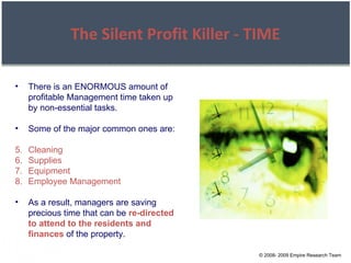 © 2008- 2009 Empire Research Team The Silent Profit Killer - TIME There is an ENORMOUS amount of profitable Management time taken up by non-essential tasks. Some of the major common ones are: Cleaning Supplies Equipment Employee Management As a result, managers are saving precious time that can be  re-directed to attend to the residents and finances  of the property. 