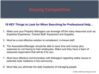 © 2008- 2009 Empire Research Team Staying Competitive 10 KEY Things to Look for When Searching for Professional Help… Make sure your Property Managers can leverage off the many resources such as: Expertise Experience, Trained Staff, Equipment and Supplies. Must be a cost effective solution to complacent, in-house staff. The Association/Manager should be able to save time and money plus expenses by not having to train employees. Make sure they have a team of seasoned supervisors that will do it for you. Must have effective communication with Managers regarding safety issues or potential code violations in the community. Must help you eliminate the daily headache of managing people. 