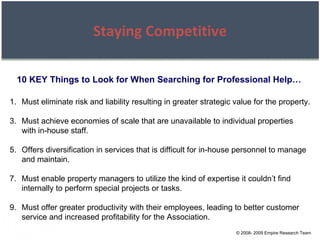 © 2008- 2009 Empire Research Team Staying Competitive 10 KEY Things to Look for When Searching for Professional Help… Must eliminate risk and liability resulting in greater strategic value for the property. Must achieve economies of scale that are unavailable to individual properties with in-house staff. Offers diversification in services that is difficult for in-house personnel to manage and maintain. Must enable property managers to utilize the kind of expertise it couldn’t find internally to perform special projects or tasks. Must offer greater productivity with their employees, leading to better customer service and increased profitability for the Association. 