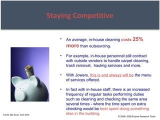 © 2008- 2009 Empire Research Team Staying Competitive An average, in-house cleaning  costs  25% more  than outsourcing. For example, in-house personnel still contract with outside vendors to handle carpet cleaning, trash removal,  hauling services and more. With Jowers,  this is and always will be  the menu of services offered. In fact with in-house staff, there is an increased frequency of regular tasks performing duties such as cleaning and checking the same area several times - where the time spent on extra checking would be  best spent doing something else in the building . Facility Mgt Study, April 2008 