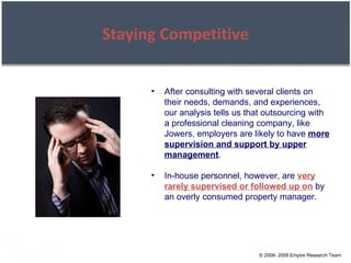 © 2008- 2009 Empire Research Team Staying Competitive After consulting with several clients on their needs, demands, and experiences, our analysis tells us that outsourcing with a professional cleaning company, like Jowers, employers are likely to have  more supervision and support by upper management . In-house personnel, however, are  very rarely supervised or followed up on  by an overly consumed property manager. 