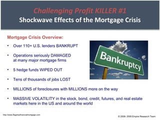 Challenging Profit KILLER #1 Shockwave Effects of the Mortgage Crisis Over 110+ U.S. lenders BANKRUPT Operations seriously DAMAGED at many major mortgage firms 5 hedge funds WIPED OUT Tens of thousands of jobs LOST MILLIONS of foreclosures with MILLIONS more on the way MASSIVE VOLATILITY in the stock, bond, credit, futures, and real estate markets here in the US and around the world Mortgage Crisis Overview: http://www.flagshipfinancialmortgage.com © 2008- 2009 Empire Research Team 