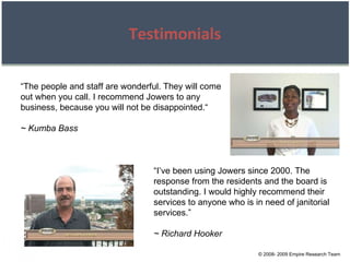 © 2008- 2009 Empire Research Team Testimonials “ The people and staff are wonderful. They will come out when you call. I recommend Jowers to any business, because you will not be disappointed.“ ~ Kumba Bass “ I’ve been using Jowers since 2000. The response from the residents and the board is outstanding. I would highly recommend their services to anyone who is in need of janitorial services.” ~ Richard Hooker 